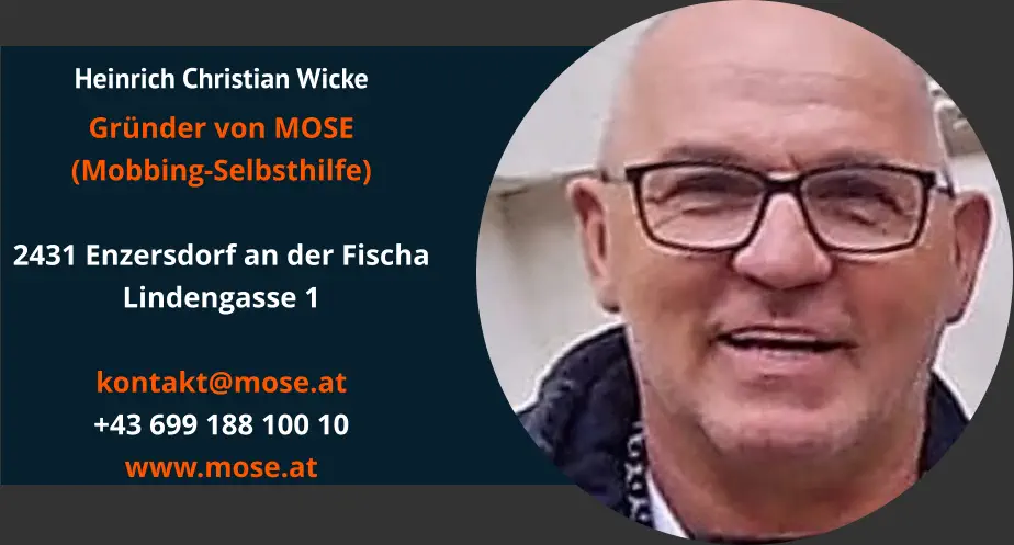 Heinrich Christian Wicke Gründer von MOSE (Mobbing-Selbsthilfe)  2431 Enzersdorf an der Fischa Lindengasse 1  kontakt@mose.at +43 699 188 100 10 www.mose.at